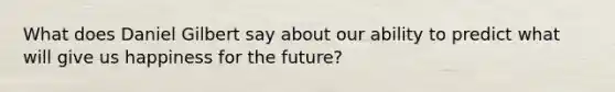 What does Daniel Gilbert say about our ability to predict what will give us happiness for the future?