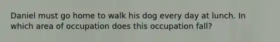 Daniel must go home to walk his dog every day at lunch. In which area of occupation does this occupation fall?