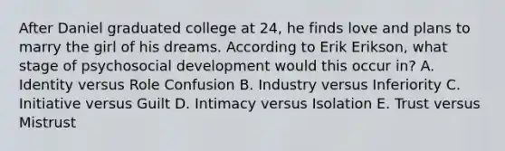 After Daniel graduated college at 24, he finds love and plans to marry the girl of his dreams. According to Erik Erikson, what stage of psychosocial development would this occur in? A. Identity versus Role Confusion B. Industry versus Inferiority C. Initiative versus Guilt D. Intimacy versus Isolation E. Trust versus Mistrust