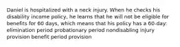 Daniel is hospitalized with a neck injury. When he checks his disability income policy, he learns that he will not be eligible for benefits for 60 days, which means that his policy has a 60-day: elimination period probationary period nondisabling injury provision benefit period provision