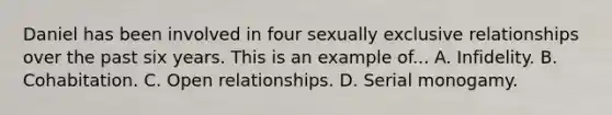 Daniel has been involved in four sexually exclusive relationships over the past six years. This is an example of... A. Infidelity. B. Cohabitation. C. Open relationships. D. Serial monogamy.