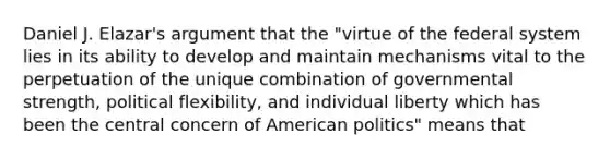 Daniel J. Elazar's argument that the "virtue of the federal system lies in its ability to develop and maintain mechanisms vital to the perpetuation of the unique combination of governmental strength, political flexibility, and individual liberty which has been the central concern of American politics" means that