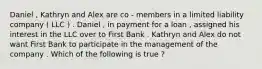 Daniel , Kathryn and Alex are co - members in a limited liability company ( LLC ) . Daniel , in payment for a loan , assigned his interest in the LLC over to First Bank . Kathryn and Alex do not want First Bank to participate in the management of the company . Which of the following is true ?