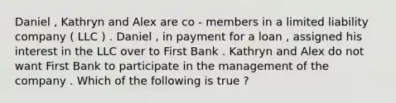 Daniel , Kathryn and Alex are co - members in a limited liability company ( LLC ) . Daniel , in payment for a loan , assigned his interest in the LLC over to First Bank . Kathryn and Alex do not want First Bank to participate in the management of the company . Which of the following is true ?