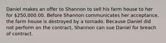 Daniel makes an offer to Shannon to sell his farm house to her for 250,000.00. Before Shannon communicates her acceptance, the farm house is destroyed by a tornado. Because Daniel did not perform on the contract, Shannon can sue Daniel for breach of contract.