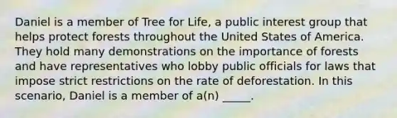 Daniel is a member of Tree for Life, a public interest group that helps protect forests throughout the United States of America. They hold many demonstrations on the importance of forests and have representatives who lobby public officials for laws that impose strict restrictions on the rate of deforestation. In this scenario, Daniel is a member of a(n) _____.