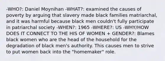 -WHO?: Daniel Moynihan -WHAT?: examined the causes of poverty by arguing that slavery made black families matriarchal, and it was harmful because black men couldn't fully participate in patriarchal society -WHEN?: 1965 -WHERE?: US -WHY/HOW DOES IT CONNECT TO THE HIS OF WOMEN + GENDER?: Blames black women who are the head of the household for the degradation of black men's authority. This causes men to strive to put women back into the "homemaker" role.