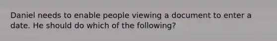 Daniel needs to enable people viewing a document to enter a date. He should do which of the following?