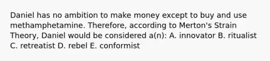 Daniel has no ambition to make money except to buy and use methamphetamine. Therefore, according to Merton's Strain Theory, Daniel would be considered a(n): A. innovator B. ritualist C. retreatist D. rebel E. conformist