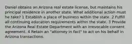 Daniel obtains an Arizona real estate license, but maintains his principal residence in another state. What additional action must he take? 1 Establish a place of business within the state. 2 Fulfill all continuing education requirements within the state. 3 Provide the Arizona Real Estate Department with an irrevocable consent agreement. 4 Retain an "attorney in fact" to act on his behalf in Arizona transactions.