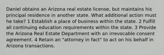 Daniel obtains an Arizona real estate license, but maintains his principal residence in another state. What additional action must he take? 1 Establish a place of business within the state. 2 Fulfill all continuing education requirements within the state. 3 Provide the Arizona Real Estate Department with an irrevocable consent agreement. 4 Retain an "attorney in fact" to act on his behalf in Arizona transactions.