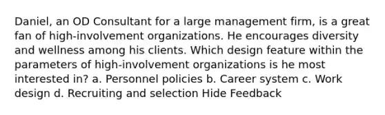 Daniel, an OD Consultant for a large management firm, is a great fan of high-involvement organizations. He encourages diversity and wellness among his clients. Which design feature within the parameters of high-involvement organizations is he most interested in? a. Personnel policies b. Career system c. Work design d. Recruiting and selection Hide Feedback