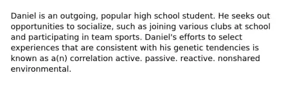 Daniel is an outgoing, popular high school student. He seeks out opportunities to socialize, such as joining various clubs at school and participating in team sports. Daniel's efforts to select experiences that are consistent with his genetic tendencies is known as a(n) correlation active. passive. reactive. nonshared environmental.