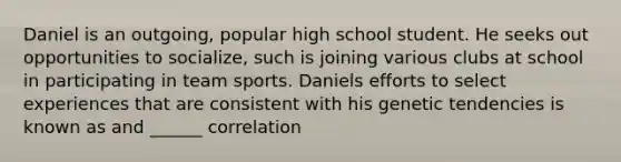 Daniel is an outgoing, popular high school student. He seeks out opportunities to socialize, such is joining various clubs at school in participating in team sports. Daniels efforts to select experiences that are consistent with his genetic tendencies is known as and ______ correlation