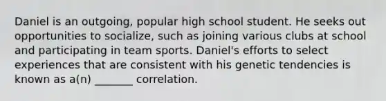 Daniel is an outgoing, popular high school student. He seeks out opportunities to socialize, such as joining various clubs at school and participating in team sports. Daniel's efforts to select experiences that are consistent with his genetic tendencies is known as a(n) _______ correlation.