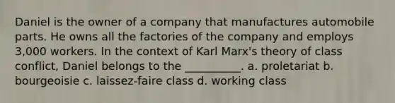 Daniel is the owner of a company that manufactures automobile parts. He owns all the factories of the company and employs 3,000 workers. In the context of Karl Marx's theory of class conflict, Daniel belongs to the __________. a. proletariat b. bourgeoisie c. laissez-faire class d. working class