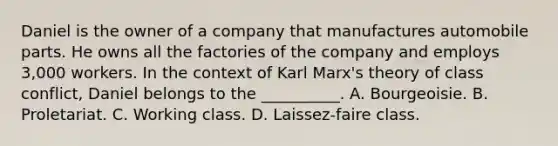 Daniel is the owner of a company that manufactures automobile parts. He owns all the factories of the company and employs 3,000 workers. In the context of Karl Marx's theory of class conflict, Daniel belongs to the __________. A. Bourgeoisie. B. Proletariat. C. Working class. D. Laissez-faire class.