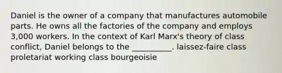 Daniel is the owner of a company that manufactures automobile parts. He owns all the factories of the company and employs 3,000 workers. In the context of Karl Marx's theory of class conflict, Daniel belongs to the __________. laissez-faire class proletariat working class bourgeoisie