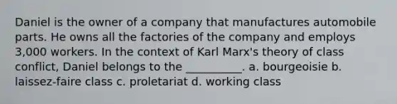 Daniel is the owner of a company that manufactures automobile parts. He owns all the factories of the company and employs 3,000 workers. In the context of Karl Marx's theory of class conflict, Daniel belongs to the __________. a. bourgeoisie b. laissez-faire class c. proletariat d. working class