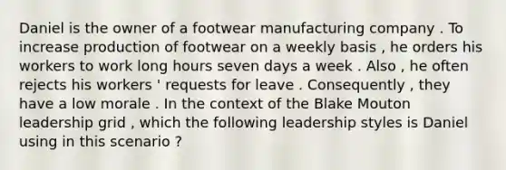 Daniel is the owner of a footwear manufacturing company . To increase production of footwear on a weekly basis , he orders his workers to work long hours seven days a week . Also , he often rejects his workers ' requests for leave . Consequently , they have a low morale . In the context of the Blake Mouton leadership grid , which the following leadership styles is Daniel using in this scenario ?