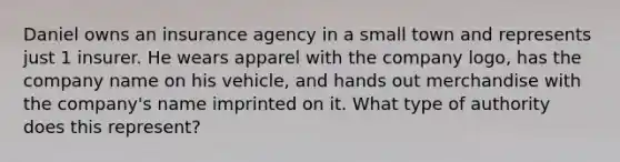 Daniel owns an insurance agency in a small town and represents just 1 insurer. He wears apparel with the company logo, has the company name on his vehicle, and hands out merchandise with the company's name imprinted on it. What type of authority does this represent?