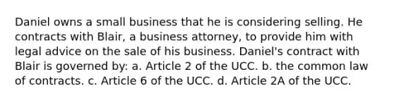 Daniel owns a small business that he is considering selling. He contracts with Blair, a business attorney, to provide him with legal advice on the sale of his business. Daniel's contract with Blair is governed by: a. Article 2 of the UCC. b. the common law of contracts. c. Article 6 of the UCC. d. Article 2A of the UCC.