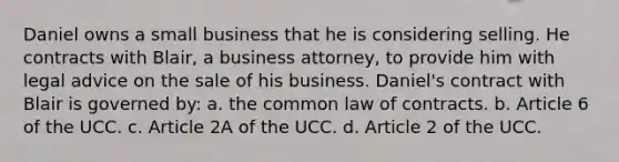 Daniel owns a small business that he is considering selling. He contracts with Blair, a business attorney, to provide him with legal advice on the sale of his business. Daniel's contract with Blair is governed by: a. the common law of contracts. b. Article 6 of the UCC. c. Article 2A of the UCC. d. Article 2 of the UCC.