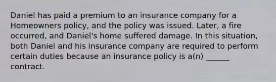 Daniel has paid a premium to an insurance company for a Homeowners policy, and the policy was issued. Later, a fire occurred, and Daniel's home suffered damage. In this situation, both Daniel and his insurance company are required to perform certain duties because an insurance policy is a(n) ______ contract.