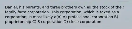 Daniel, his parents, and three brothers own all the stock of their family farm corporation. This corporation, which is taxed as a corporation, is most likely a(n) A) professional corporation B) proprietorship C) S corporation D) close corporation