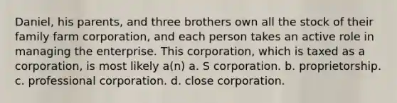 Daniel, his parents, and three brothers own all the stock of their family farm corporation, and each person takes an active role in managing the enterprise. This corporation, which is taxed as a corporation, is most likely a(n) a. S corporation. b. proprietorship. c. professional corporation. d. close corporation.