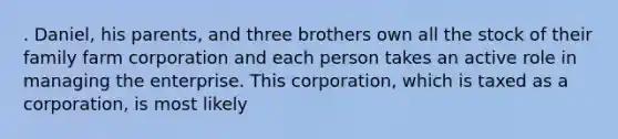 . Daniel, his parents, and three brothers own all the stock of their family farm corporation and each person takes an active role in managing the enterprise. This corporation, which is taxed as a corporation, is most likely