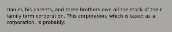 Daniel, his parents, and three brothers own all the stock of their family farm corporation. This corporation, which is taxed as a corporation, is probably: