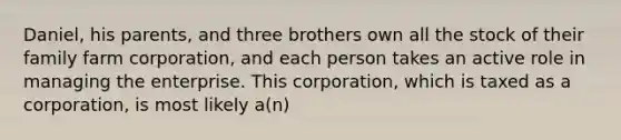 Daniel, his parents, and three brothers own all the stock of their family farm corporation, and each person takes an active role in managing the enterprise. This corporation, which is taxed as a corporation, is most likely a(n)