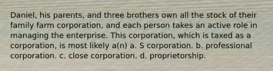 Daniel, his parents, and three brothers own all the stock of their family farm corporation, and each person takes an active role in managing the enterprise. This corporation, which is taxed as a corporation, is most likely a(n) a. S corporation. b. professional corporation. c. close corporation. d. proprietorship.