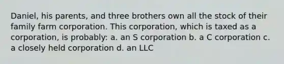 Daniel, his parents, and three brothers own all the stock of their family farm corporation. This corporation, which is taxed as a corporation, is probably: a. an S corporation b. a C corporation c. a closely held corporation d. an LLC