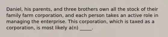 Daniel, his parents, and three brothers own all the stock of their family farm corporation, and each person takes an active role in managing the enterprise. This corporation, which is taxed as a corporation, is most likely a(n) _____.