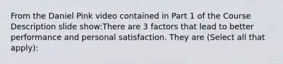 From the Daniel Pink video contained in Part 1 of the Course Description slide show:There are 3 factors that lead to better performance and personal satisfaction. They are (Select all that apply):