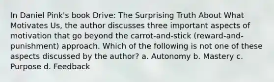 In Daniel Pink's book Drive: The Surprising Truth About What Motivates Us, the author discusses three important aspects of motivation that go beyond the carrot-and-stick (reward-and-punishment) approach. Which of the following is not one of these aspects discussed by the author? a. Autonomy b. Mastery c. Purpose d. Feedback