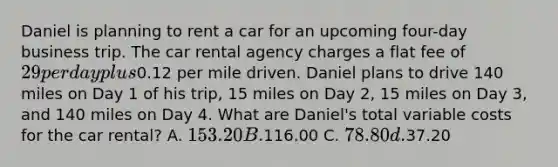 Daniel is planning to rent a car for an upcoming four-day business trip. The car rental agency charges a flat fee of 29 per day plus0.12 per mile driven. Daniel plans to drive 140 miles on Day 1 of his trip, 15 miles on Day 2, 15 miles on Day 3, and 140 miles on Day 4. What are Daniel's total variable costs for the car rental? A. 153.20 B.116.00 C. 78.80 d.37.20