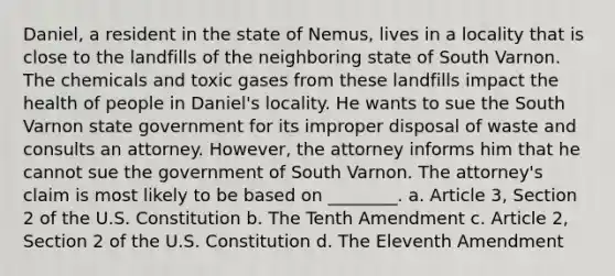 Daniel, a resident in the state of Nemus, lives in a locality that is close to the landfills of the neighboring state of South Varnon. The chemicals and toxic gases from these landfills impact the health of people in Daniel's locality. He wants to sue the South Varnon state government for its improper disposal of waste and consults an attorney. However, the attorney informs him that he cannot sue the government of South Varnon. The attorney's claim is most likely to be based on ________. a. Article 3, Section 2 of the U.S. Constitution b. The Tenth Amendment c. Article 2, Section 2 of the U.S. Constitution d. The Eleventh Amendment