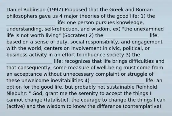 Daniel Robinson (1997) Proposed that the Greek and Roman philosophers gave us 4 major theories of the good life: 1) the ____________________ life: one person pursues knowledge, understanding, self-reflection, and wisdom. ex) "the unexamined life is not worth living" (Socrates) 2) the __________________ life: based on a sense of duty, social responsibility, and engagement with the world, centers on involvement in civic, political, or business activity in an effort to influence society 3) the ___________________ life: recognizes that life brings difficulties and that consequently, some measure of well-being must come from an acceptance without unnecessary complaint or struggle of these unwelcome inevitabilities 4) ______________________ life: an option for the good life, but probably not sustainable Reinhold Niebuhr: " God, grant me the serenity to accept the things I cannot change (fatalistic), the courage to change the things I can (active) and the wisdom to know the difference (contemplative)