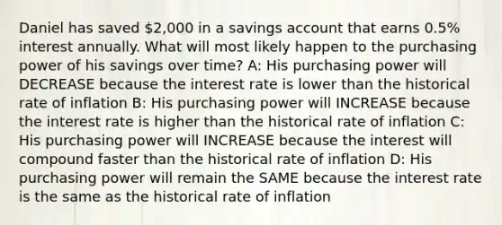 Daniel has saved 2,000 in a savings account that earns 0.5% interest annually. What will most likely happen to the purchasing power of his savings over time? A: His purchasing power will DECREASE because the interest rate is lower than the historical rate of inflation B: His purchasing power will INCREASE because the interest rate is higher than the historical rate of inflation C: His purchasing power will INCREASE because the interest will compound faster than the historical rate of inflation D: His purchasing power will remain the SAME because the interest rate is the same as the historical rate of inflation