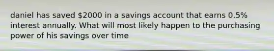 daniel has saved 2000 in a savings account that earns 0.5% interest annually. What will most likely happen to the purchasing power of his savings over time