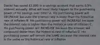 Daniel has saved 2,000 in a savings account that earns 0.5% interest annually. What will most likely happen to the purchasing power of his savings over time? A. His purchasing power will DECREASE because the interest rate is lower than the historical rate of inflation B. His purchasing power will INCREASE because the interest rate is higher than the historical rate of inflation C. His purchasing power will INCREASE because the interest will compound faster than the historical rate of inflation D. His purchasing power will remain the SAME because the interest rate is the same as the historical rate of inflation