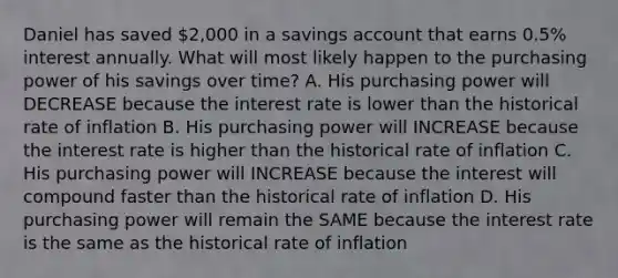 Daniel has saved 2,000 in a savings account that earns 0.5% interest annually. What will most likely happen to the purchasing power of his savings over time? A. His purchasing power will DECREASE because the interest rate is lower than the historical rate of inflation B. His purchasing power will INCREASE because the interest rate is higher than the historical rate of inflation C. His purchasing power will INCREASE because the interest will compound faster than the historical rate of inflation D. His purchasing power will remain the SAME because the interest rate is the same as the historical rate of inflation