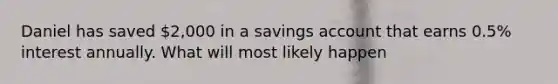 Daniel has saved 2,000 in a savings account that earns 0.5% interest annually. What will most likely happen