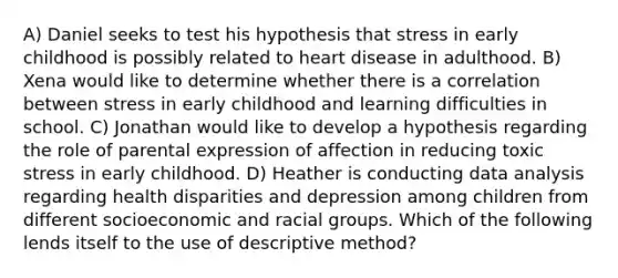 A) Daniel seeks to test his hypothesis that stress in early childhood is possibly related to heart disease in adulthood. B) Xena would like to determine whether there is a correlation between stress in early childhood and learning difficulties in school. C) Jonathan would like to develop a hypothesis regarding the role of parental expression of affection in reducing toxic stress in early childhood. D) Heather is conducting data analysis regarding health disparities and depression among children from different socioeconomic and racial groups. Which of the following lends itself to the use of descriptive method?