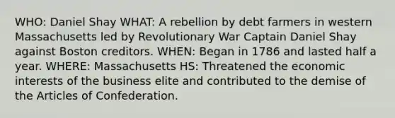 WHO: Daniel Shay WHAT: A rebellion by debt farmers in western Massachusetts led by Revolutionary War Captain Daniel Shay against Boston creditors. WHEN: Began in 1786 and lasted half a year. WHERE: Massachusetts HS: Threatened the economic interests of the business elite and contributed to the demise of the Articles of Confederation.