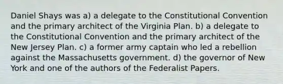 Daniel Shays was a) a delegate to the Constitutional Convention and the primary architect of the Virginia Plan. b) a delegate to the Constitutional Convention and the primary architect of the New Jersey Plan. c) a former army captain who led a rebellion against the Massachusetts government. d) the governor of New York and one of the authors of the Federalist Papers.