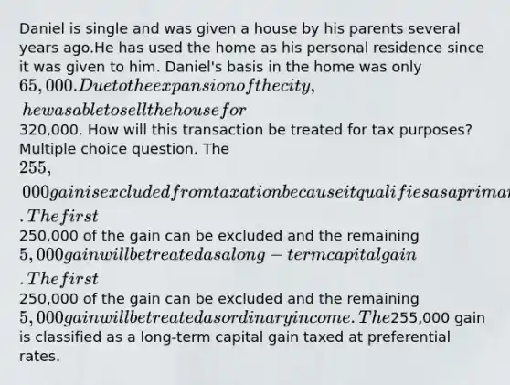 Daniel is single and was given a house by his parents several years ago.He has used the home as his personal residence since it was given to him. Daniel's basis in the home was only 65,000. Due to the expansion of the city, he was able to sell the house for320,000. How will this transaction be treated for tax purposes? Multiple choice question. The 255,000 gain is excluded from taxation because it qualifies as a primary residence. The first250,000 of the gain can be excluded and the remaining5,000 gain will be treated as a long-term capital gain. The first250,000 of the gain can be excluded and the remaining 5,000 gain will be treated as ordinary income. The255,000 gain is classified as a long-term capital gain taxed at preferential rates.